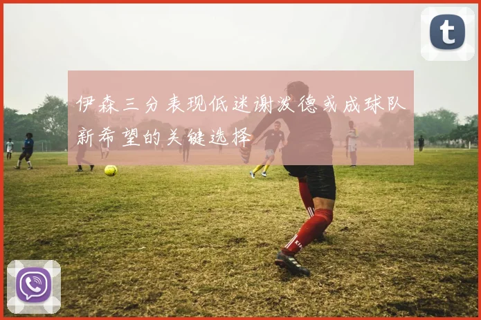 伊森三分表现低迷谢泼德或成球队新希望的关键选择