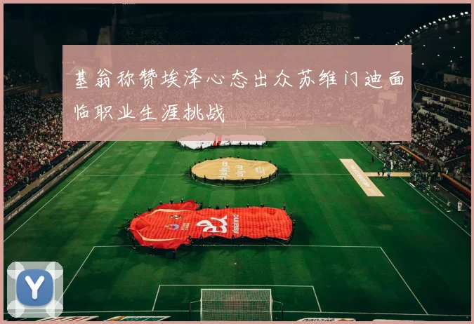 基翁称赞埃泽心态出众苏维门迪面临职业生涯挑战