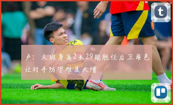 卢：文班身高2米29能胜任后卫角色让对手防守难度大增