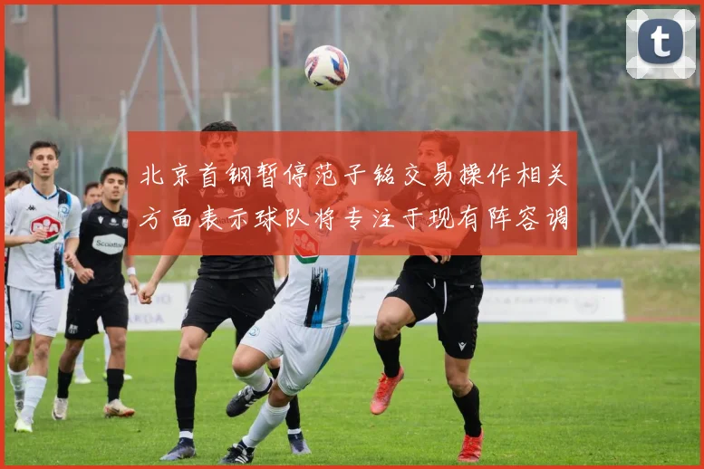 北京首钢暂停范子铭交易操作相关方面表示球队将专注于现有阵容调整