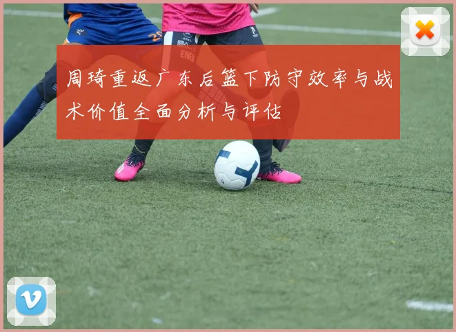 周琦重返广东后篮下防守效率与战术价值全面分析与评估