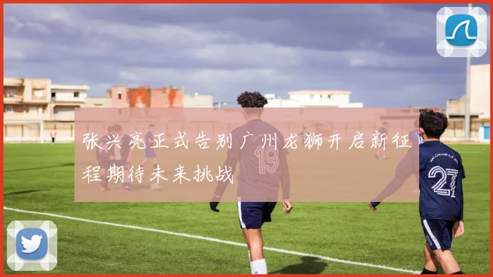 张兴亮正式告别广州龙狮开启新征程期待未来挑战