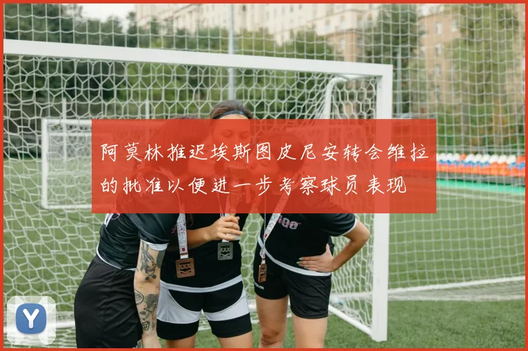 阿莫林推迟埃斯图皮尼安转会维拉的批准以便进一步考察球员表现