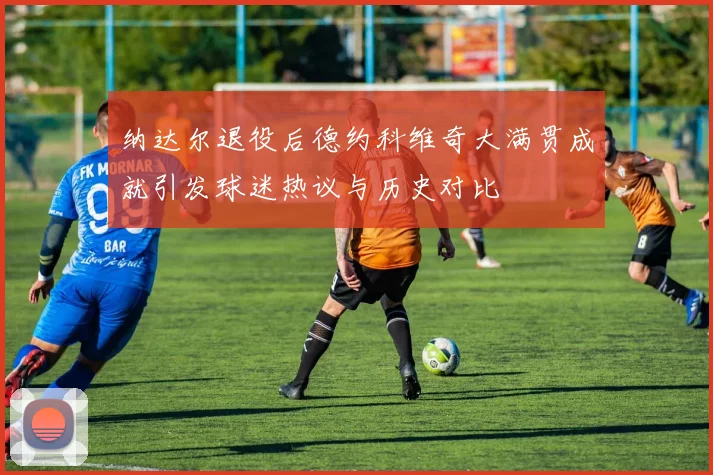 纳达尔退役后德约科维奇大满贯成就引发球迷热议与历史对比